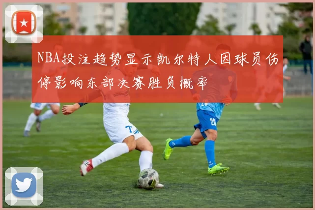 NBA投注趋势显示凯尔特人因球员伤停影响东部决赛胜负概率