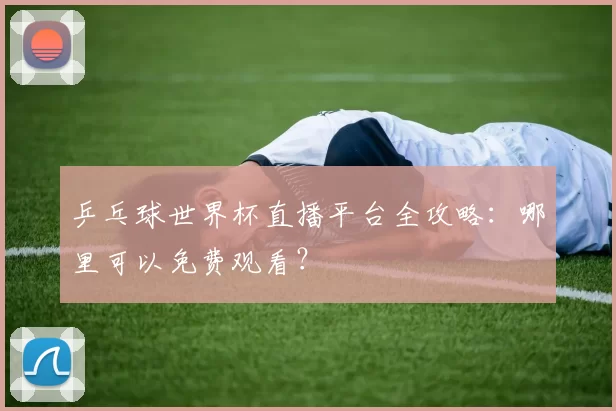 乒乓球世界杯直播平台全攻略：哪里可以免费观看？