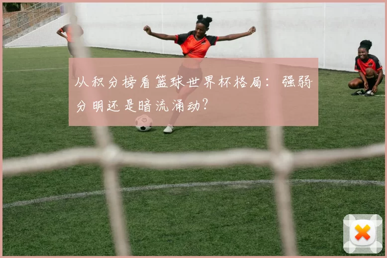 从积分榜看篮球世界杯格局：强弱分明还是暗流涌动？