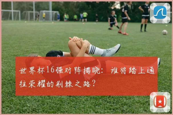 世界杯16强对阵揭晓：谁将踏上通往荣耀的荆棘之路？