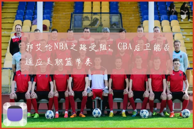 郭艾伦NBA之路受阻：CBA后卫能否适应美职篮节奏