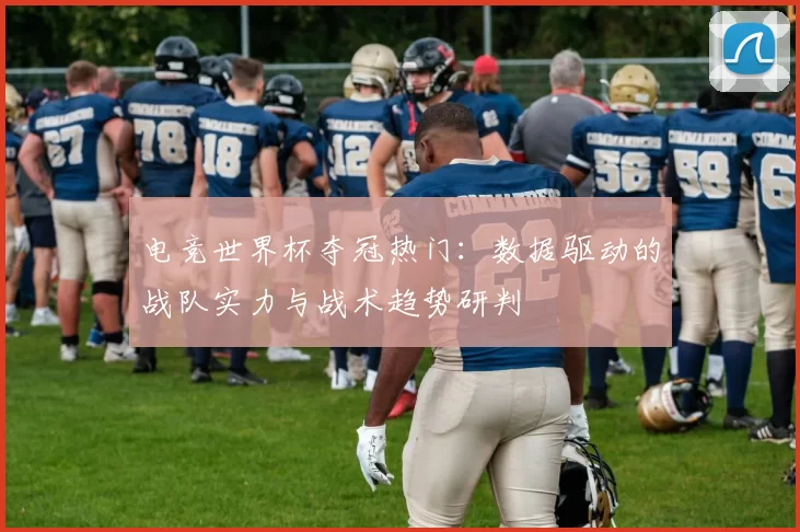 电竞世界杯夺冠热门:数据驱动的战队实力与战术趋势研判