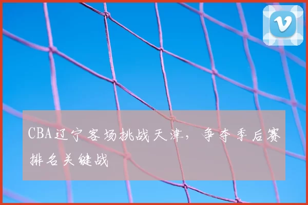 CBA辽宁客场挑战天津,争夺季后赛排名关键战