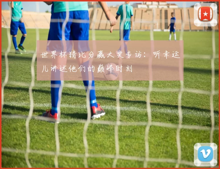 世界杯猜比分赢大奖专访：听幸运儿讲述他们的巅峰时刻