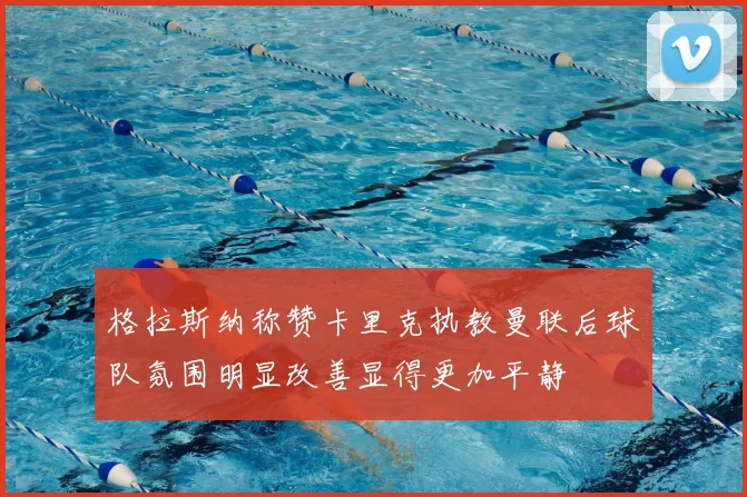 格拉斯纳称赞卡里克执教曼联后球队氛围明显改善显得更加平静