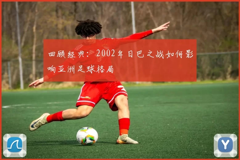 回顾经典:2002年日巴之战如何影响亚洲足球格局
