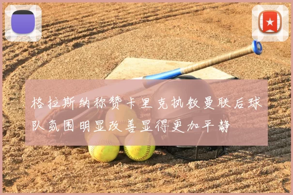 格拉斯纳称赞卡里克执教曼联后球队氛围明显改善显得更加平静