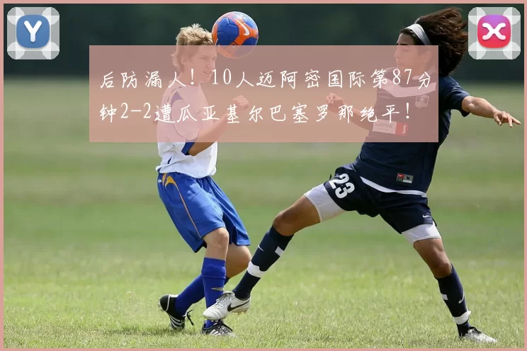 后防漏人！10人迈阿密国际第87分钟2-2遭瓜亚基尔巴塞罗那绝平！