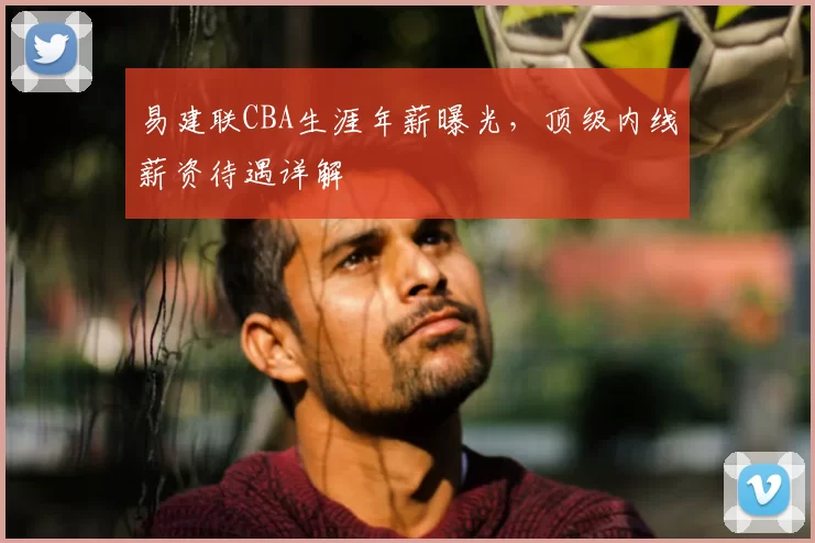 易建联CBA生涯年薪曝光，顶级内线薪资待遇详解