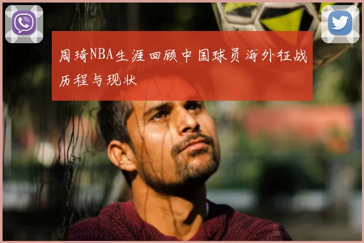 周琦NBA生涯回顾中国球员海外征战历程与现状
