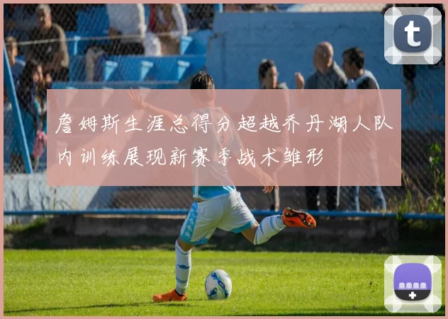 詹姆斯生涯总得分超越乔丹湖人队内训练展现新赛季战术雏形