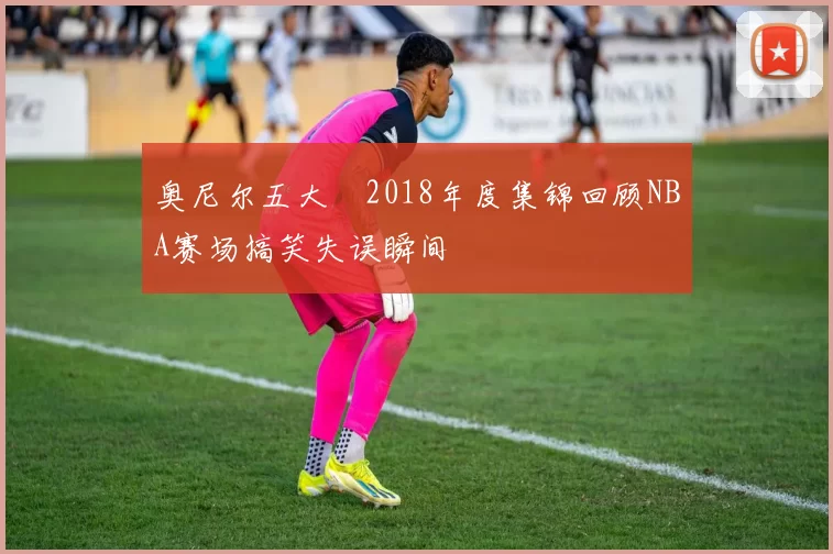 奥尼尔五大囧2018年度集锦回顾NBA赛场搞笑失误瞬间