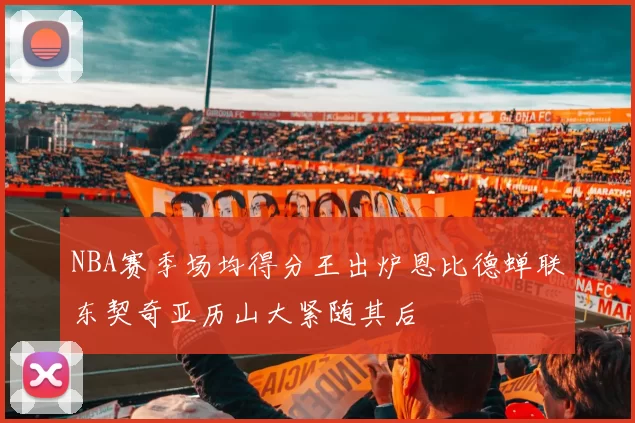 NBA赛季场均得分王出炉恩比德蝉联东契奇亚历山大紧随其后
