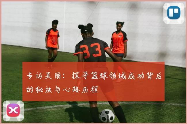 专访吴丽：探寻篮球领域成功背后的秘诀与心路历程