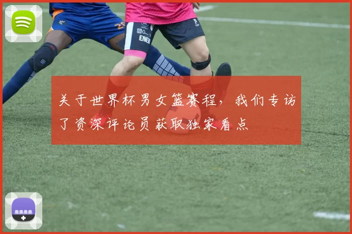 关于世界杯男女篮赛程,我们专访了资深评论员获取独家看点