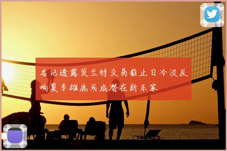 名记透露莫兰特交易截止日冷淡反响夏季雄鹿或成潜在新东家