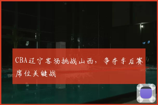 CBA辽宁客场挑战山西，争夺季后赛席位关键战