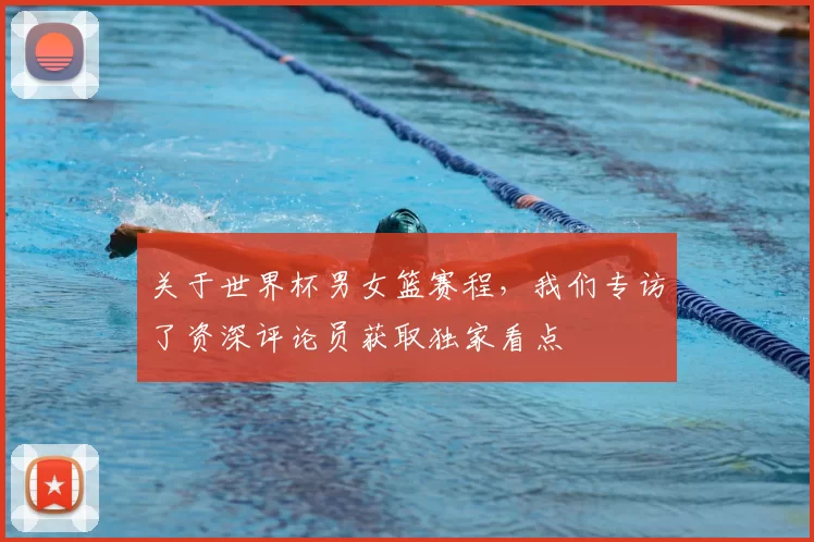关于世界杯男女篮赛程,我们专访了资深评论员获取独家看点