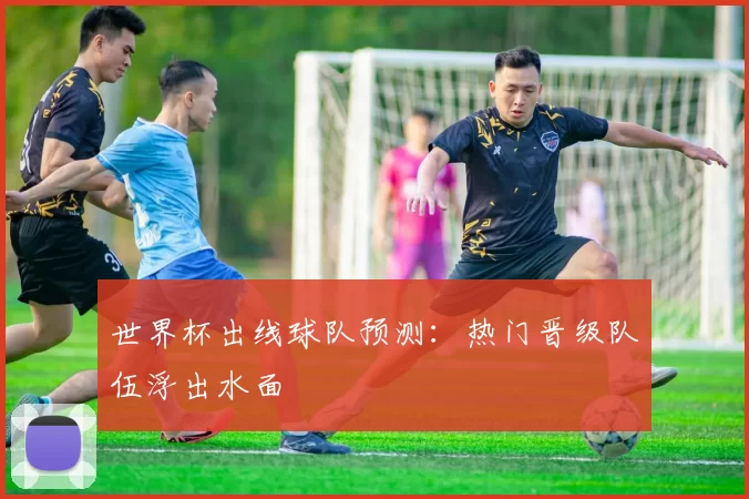 世界杯出线球队预测：热门晋级队伍浮出水面