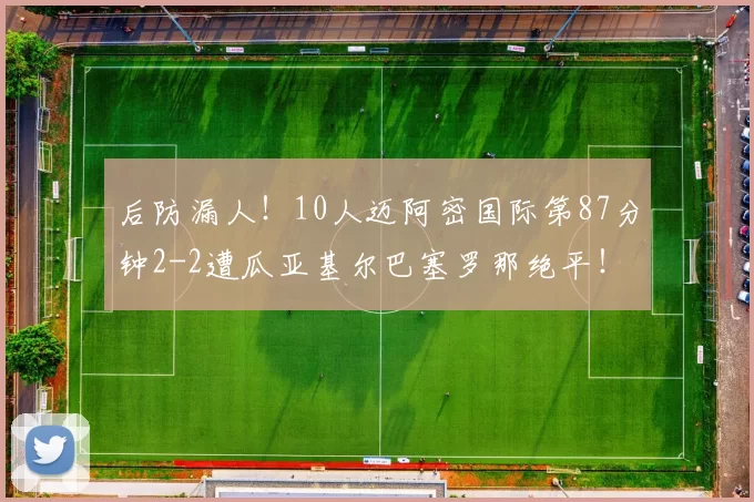 后防漏人！10人迈阿密国际第87分钟2-2遭瓜亚基尔巴塞罗那绝平！