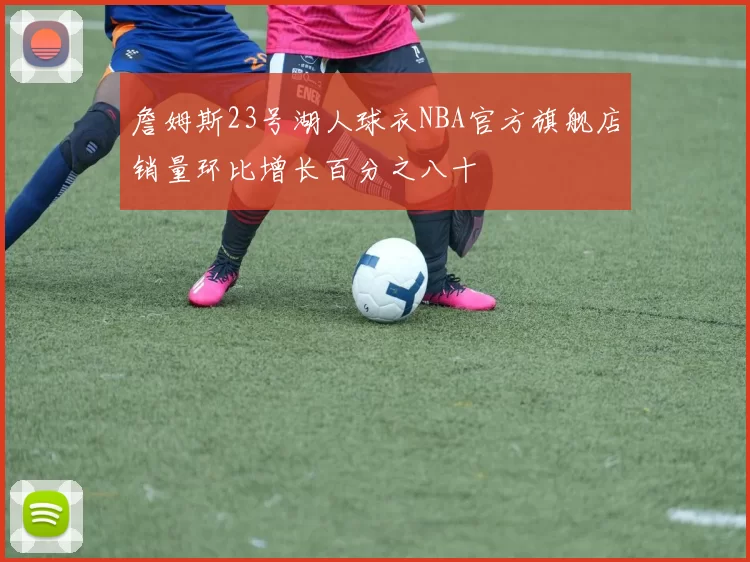 詹姆斯23号湖人球衣NBA官方旗舰店销量环比增长百分之八十
