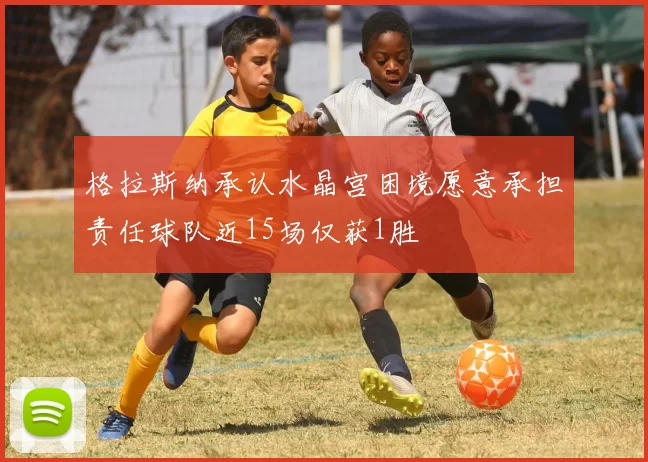格拉斯纳承认水晶宫困境愿意承担责任球队近15场仅获1胜