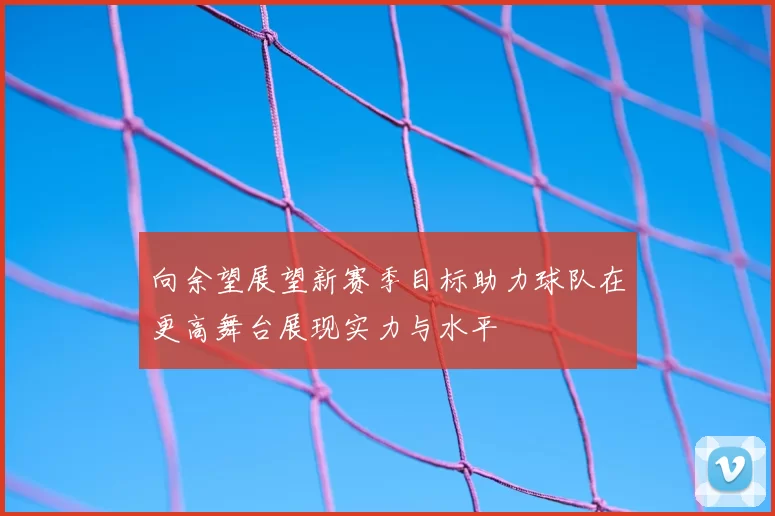 向余望展望新赛季目标助力球队在更高舞台展现实力与水平