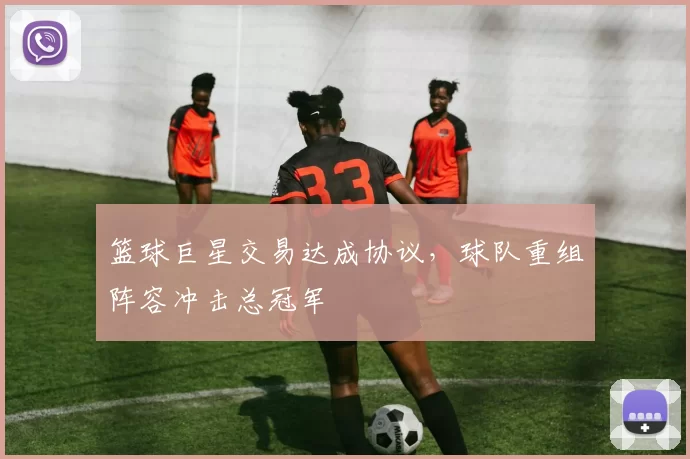 篮球巨星交易达成协议,球队重组阵容冲击总冠军