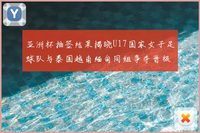 亚洲杯抽签结果揭晓U17国家女子足球队与泰国越南缅甸同组争夺晋级资格
