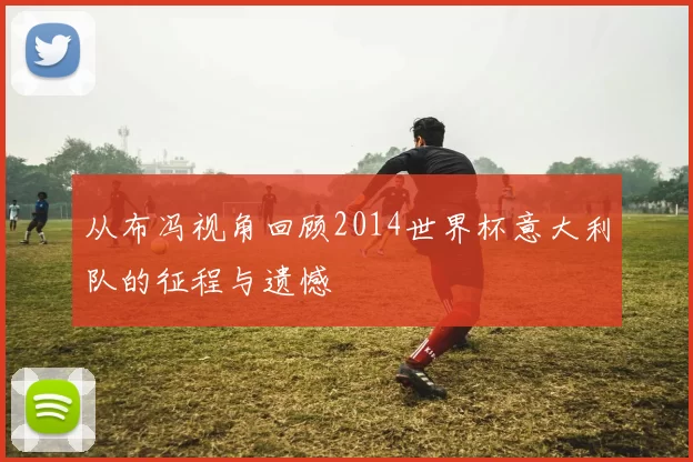 从布冯视角回顾2014世界杯意大利队的征程与遗憾