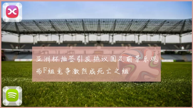 亚洲杯抽签引发热议国足前景乐观而F组竞争激烈成死亡之组