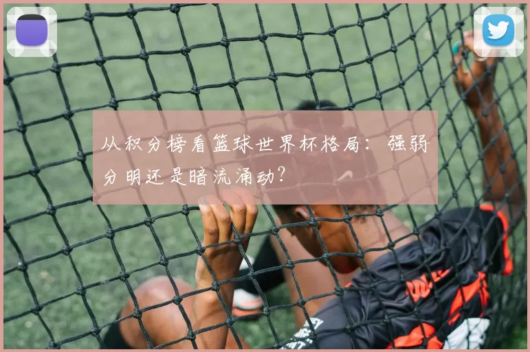 从积分榜看篮球世界杯格局：强弱分明还是暗流涌动？
