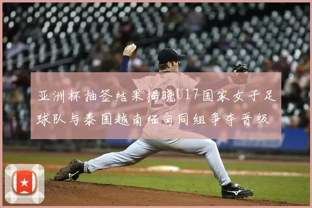 亚洲杯抽签结果揭晓U17国家女子足球队与泰国越南缅甸同组争夺晋级资格