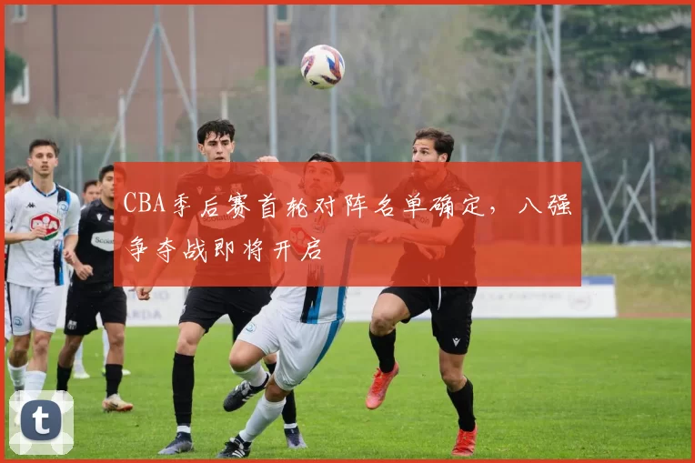 CBA季后赛首轮对阵名单确定，八强争夺战即将开启
