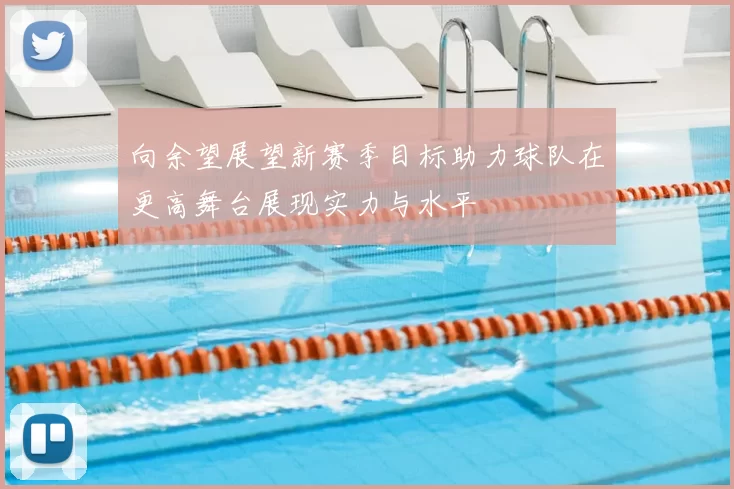 向余望展望新赛季目标助力球队在更高舞台展现实力与水平