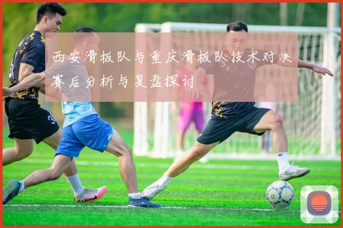 西安滑板队与重庆滑板队技术对决赛后分析与复盘探讨