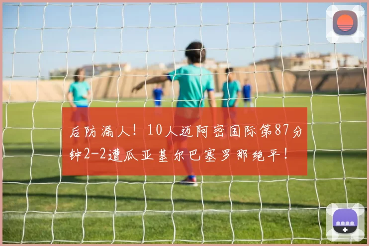 后防漏人！10人迈阿密国际第87分钟2-2遭瓜亚基尔巴塞罗那绝平！