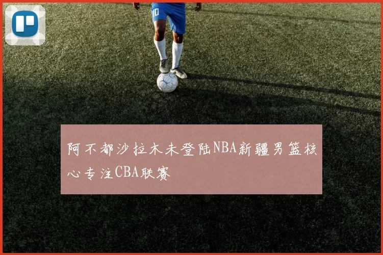 阿不都沙拉木未登陆NBA新疆男篮核心专注CBA联赛