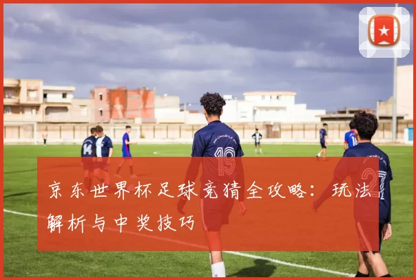 京东世界杯足球竞猜全攻略:玩法解析与中奖技巧
