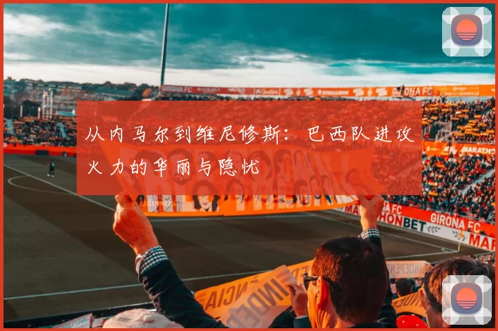 从内马尔到维尼修斯:巴西队进攻火力的华丽与隐忧