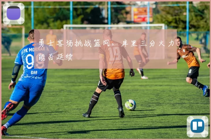 勇士客场挑战篮网，库里三分火力能否延续