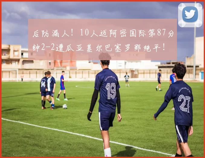 后防漏人!10人迈阿密国际第87分钟2-2遭瓜亚基尔巴塞罗那绝平!