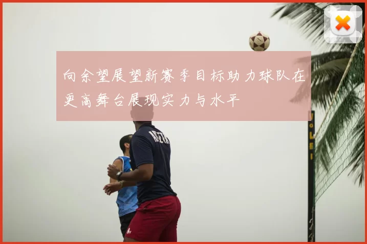 向余望展望新赛季目标助力球队在更高舞台展现实力与水平