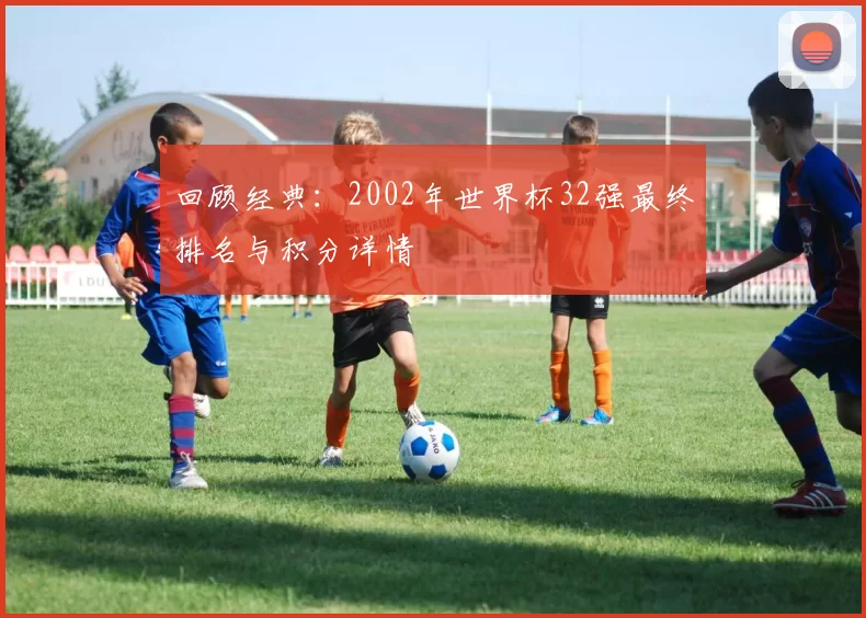 回顾经典:2002年世界杯32强最终排名与积分详情