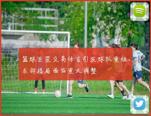 篮球巨星交易传言引发球队重组，东部格局面临重大调整