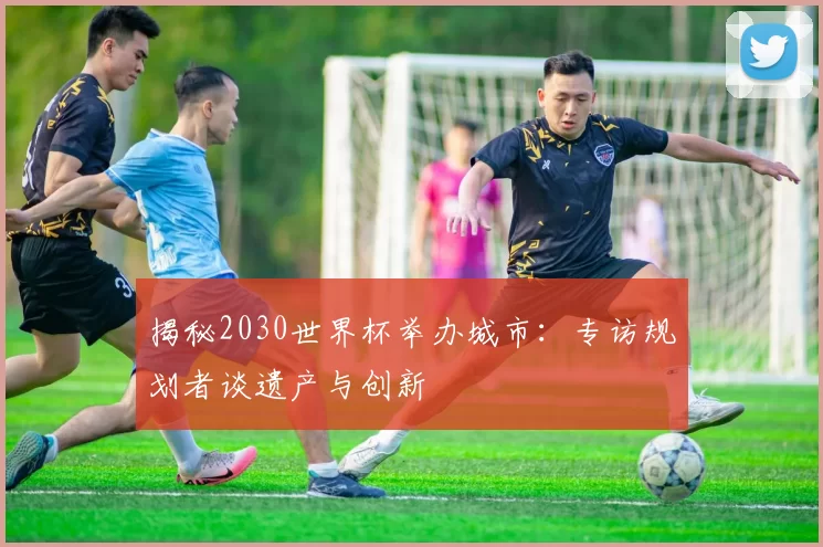 揭秘2030世界杯举办城市:专访规划者谈遗产与创新
