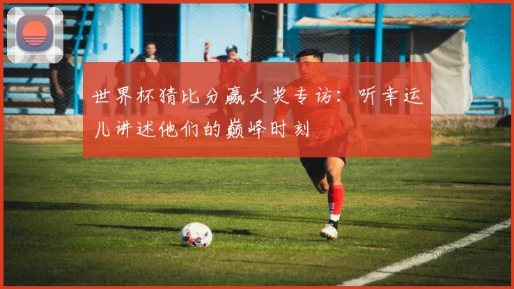 世界杯猜比分赢大奖专访：听幸运儿讲述他们的巅峰时刻