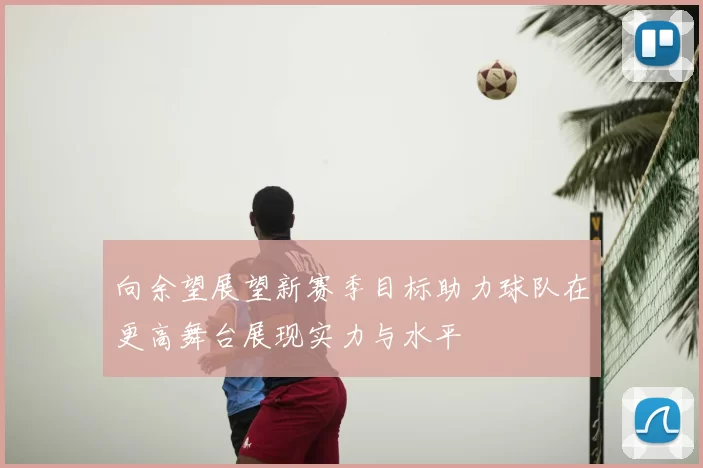 向余望展望新赛季目标助力球队在更高舞台展现实力与水平