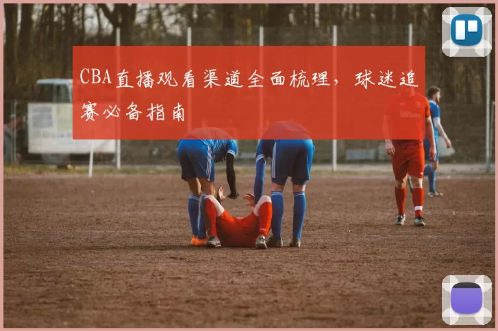 CBA直播观看渠道全面梳理，球迷追赛必备指南