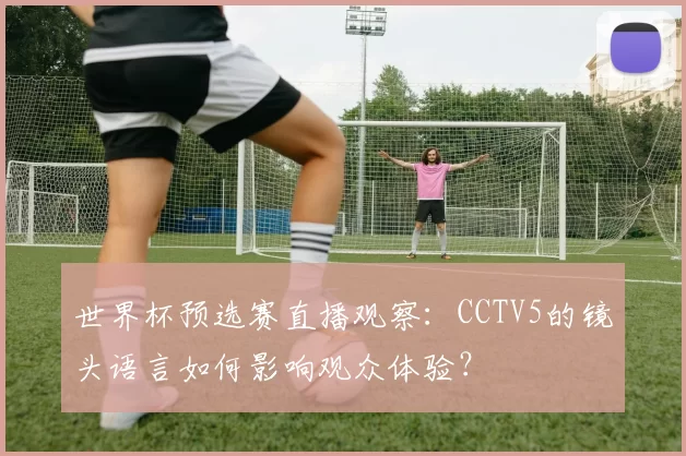 世界杯预选赛直播观察：CCTV5的镜头语言如何影响观众体验？